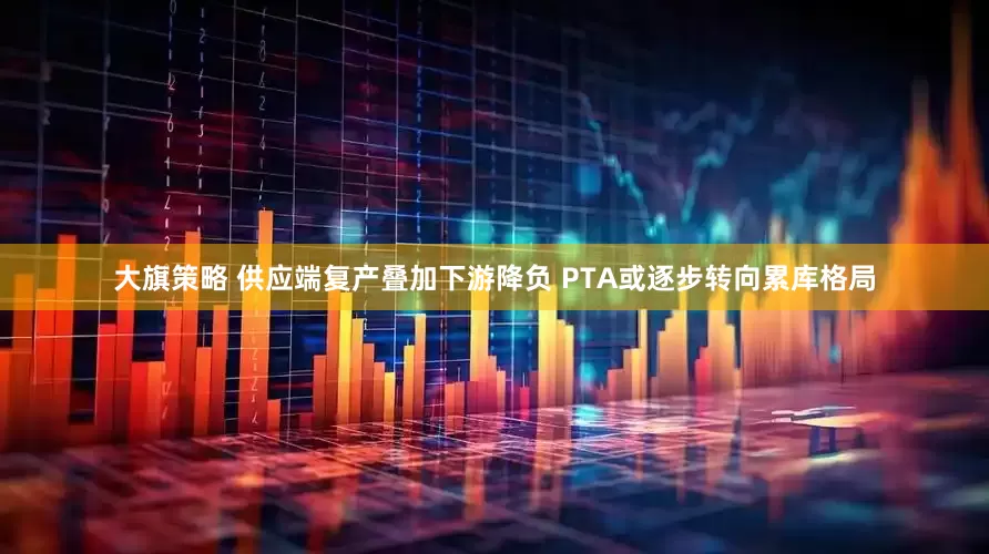大旗策略 供应端复产叠加下游降负 PTA或逐步转向累库格局