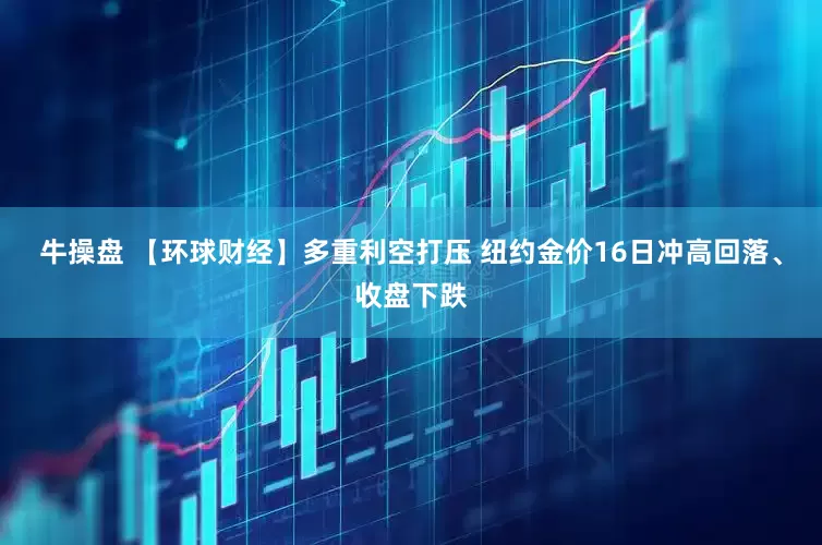 牛操盘 【环球财经】多重利空打压 纽约金价16日冲高回落、收盘下跌