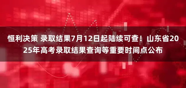 恒利决策 录取结果7月12日起陆续可查！山东省2025年高考录取结果查询等重要时间点公布