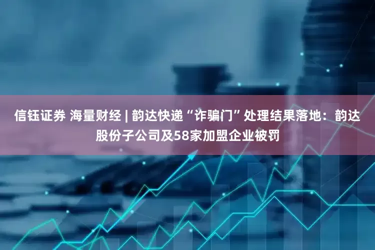 信钰证券 海量财经 | 韵达快递“诈骗门”处理结果落地：韵达股份子公司及58家加盟企业被罚