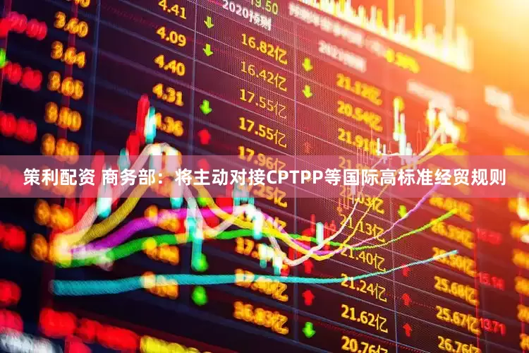策利配资 商务部：将主动对接CPTPP等国际高标准经贸规则