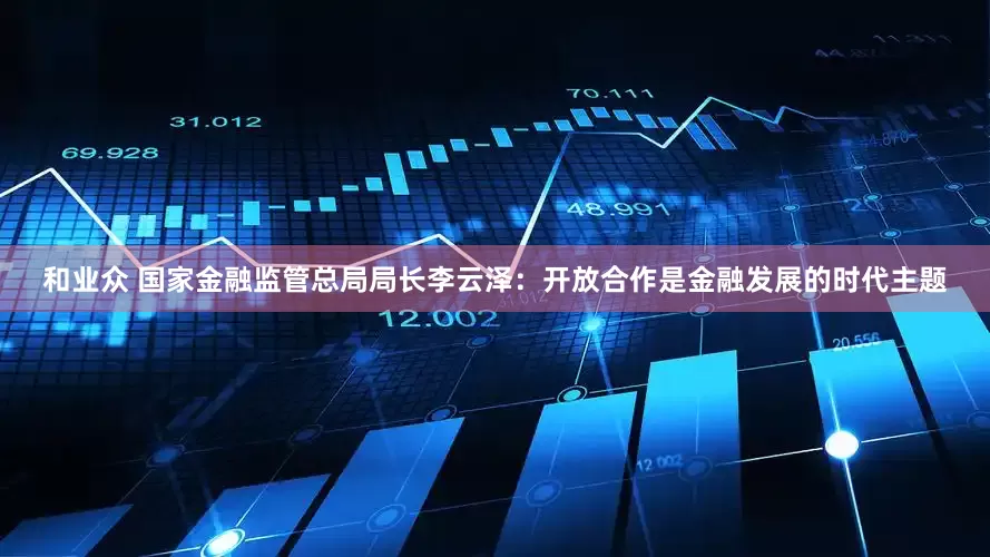 和业众 国家金融监管总局局长李云泽：开放合作是金融发展的时代主题