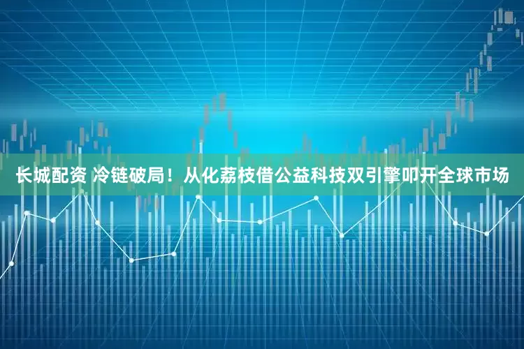 长城配资 冷链破局！从化荔枝借公益科技双引擎叩开全球市场