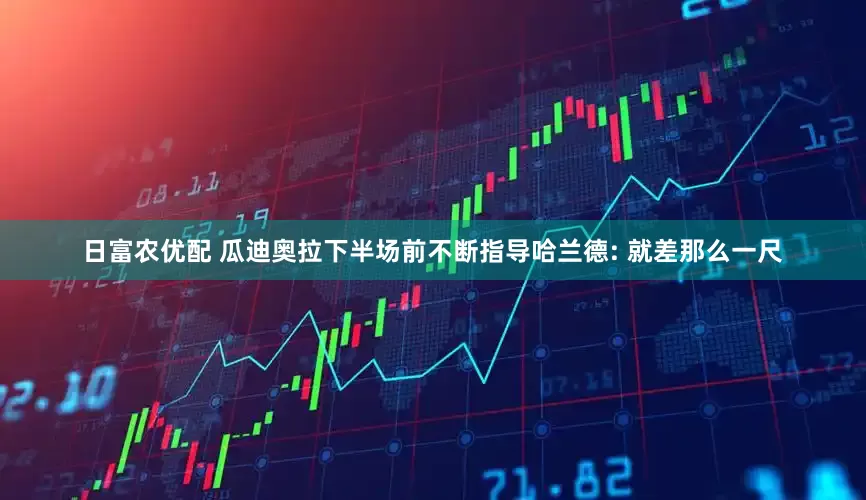 日富农优配 瓜迪奥拉下半场前不断指导哈兰德: 就差那么一尺