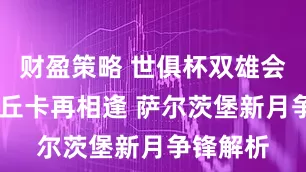 财盈策略 世俱杯双雄会 皇马帕丘卡再相逢 萨尔茨堡新月争锋解析