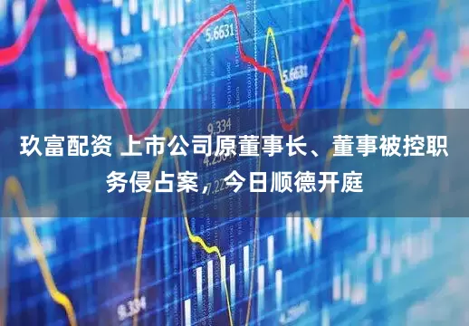 玖富配资 上市公司原董事长、董事被控职务侵占案，今日顺德开庭