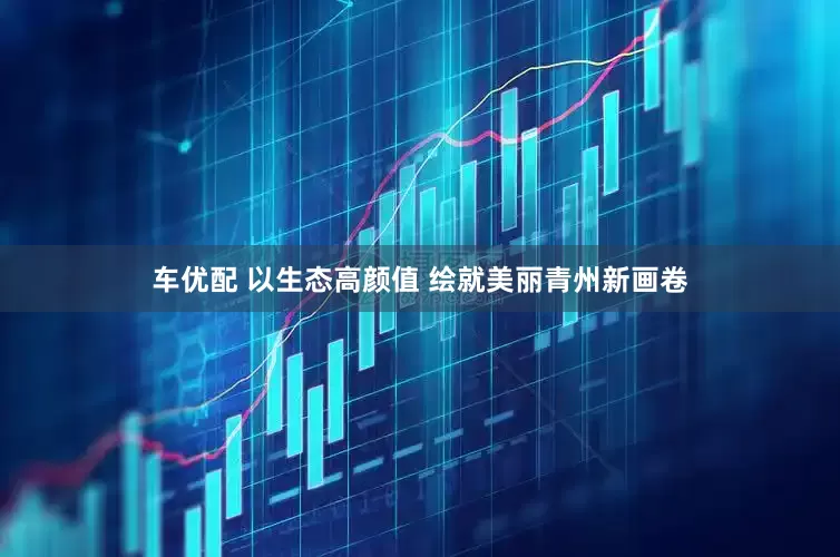 车优配 以生态高颜值 绘就美丽青州新画卷