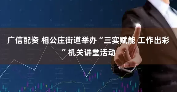 广信配资 相公庄街道举办“三实赋能 工作出彩”机关讲堂活动