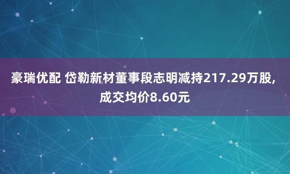 豪瑞优配 岱勒新材董事段志明减持217.29万股, 成交均价8.60元