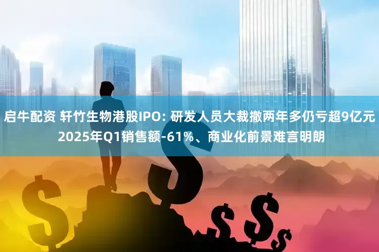 启牛配资 轩竹生物港股IPO: 研发人员大裁撤两年多仍亏超9亿元 2025年Q1销售额-61%、商业化前景难言明朗