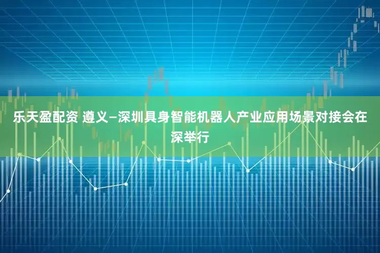乐天盈配资 遵义—深圳具身智能机器人产业应用场景对接会在深举行