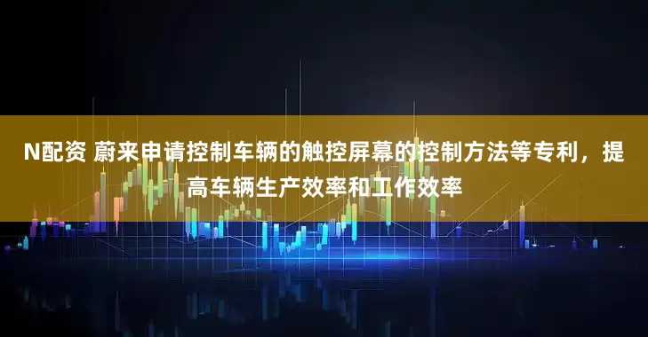 N配资 蔚来申请控制车辆的触控屏幕的控制方法等专利，提高车辆生产效率和工作效率
