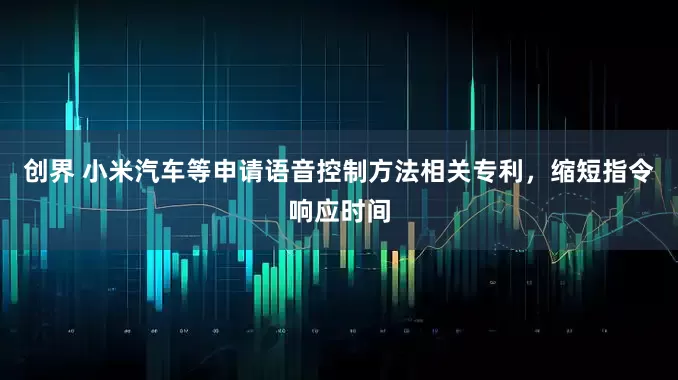 创界 小米汽车等申请语音控制方法相关专利，缩短指令响应时间