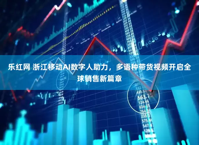 乐红网 浙江移动AI数字人助力，多语种带货视频开启全球销售新篇章