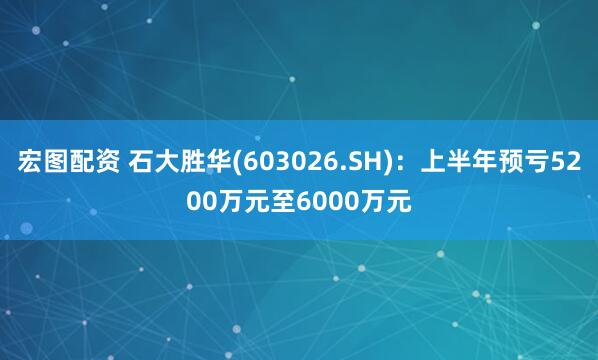 宏图配资 石大胜华(603026.SH)：上半年预亏5200万元至6000万元