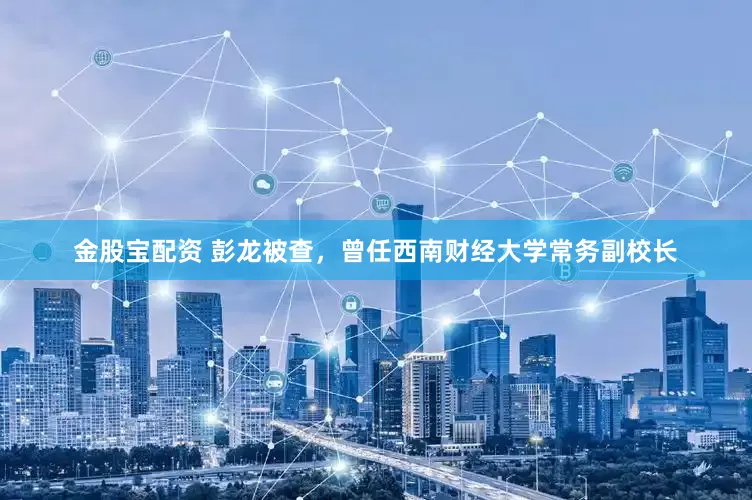 金股宝配资 彭龙被查，曾任西南财经大学常务副校长