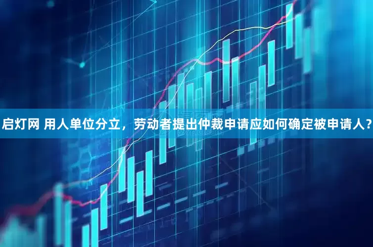 启灯网 用人单位分立，劳动者提出仲裁申请应如何确定被申请人？