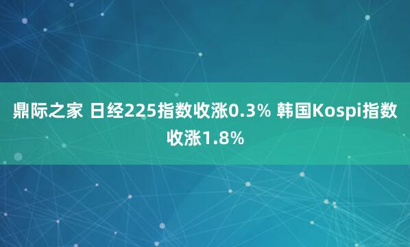 鼎际之家 日经225指数收涨0.3% 韩国Kospi指数收涨1.8%