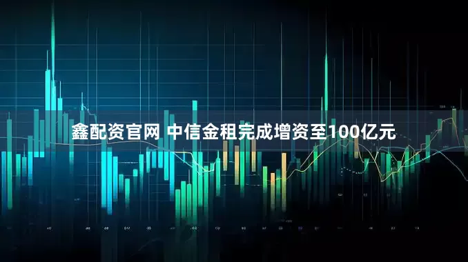 鑫配资官网 中信金租完成增资至100亿元