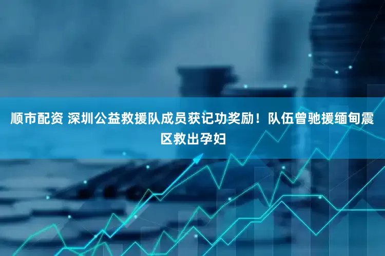 顺市配资 深圳公益救援队成员获记功奖励！队伍曾驰援缅甸震区救出孕妇