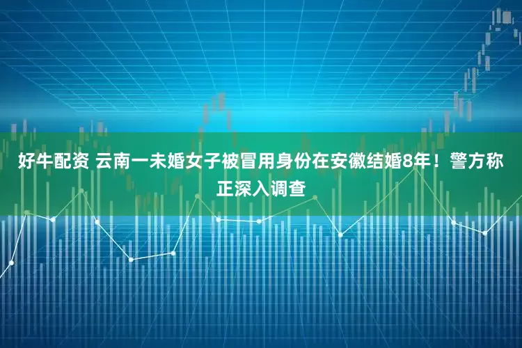 好牛配资 云南一未婚女子被冒用身份在安徽结婚8年！警方称正深入调查