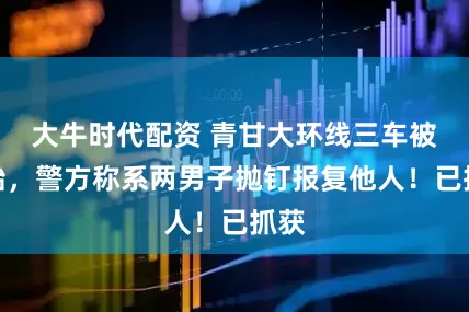 大牛时代配资 青甘大环线三车被扎胎，警方称系两男子抛钉报复他人！已抓获