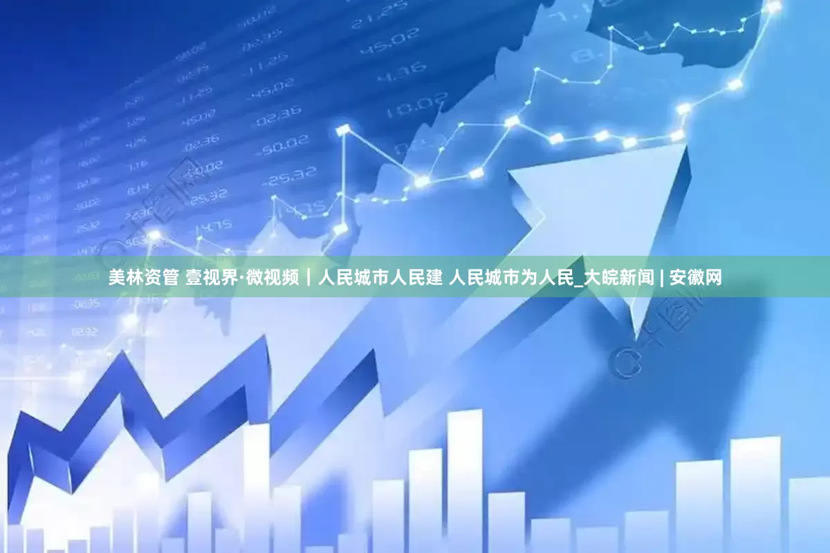 美林资管 壹视界·微视频｜人民城市人民建 人民城市为人民_大皖新闻 | 安徽网