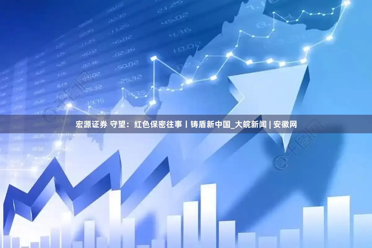 宏源证券 守望：红色保密往事丨铸盾新中国_大皖新闻 | 安徽网