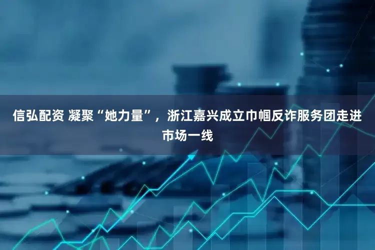 信弘配资 凝聚“她力量”，浙江嘉兴成立巾帼反诈服务团走进市场一线