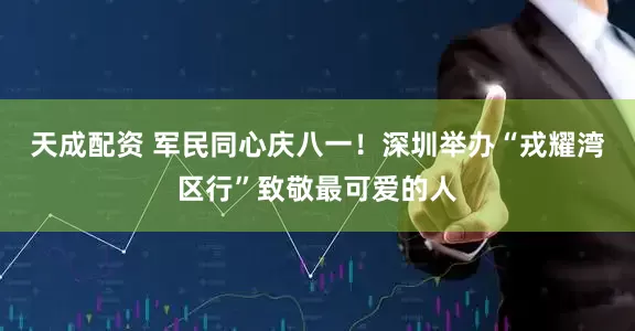 天成配资 军民同心庆八一！深圳举办“戎耀湾区行”致敬最可爱的人