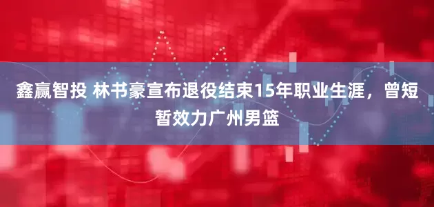 鑫赢智投 林书豪宣布退役结束15年职业生涯，曾短暂效力广州男篮