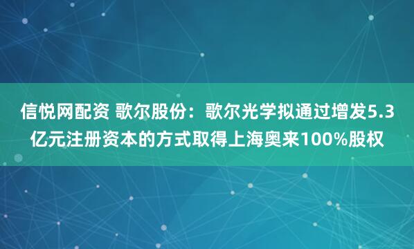 信悦网配资 歌尔股份：歌尔光学拟通过增发5.3亿元注册资本的方式取得上海奥来100%股权